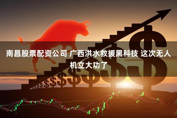 南昌股票配资公司 广西洪水救援黑科技 这次无人机立大功了