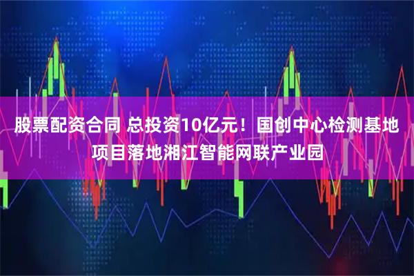 股票配资合同 总投资10亿元！国创中心检测基地项目落地湘江智能网联产业园